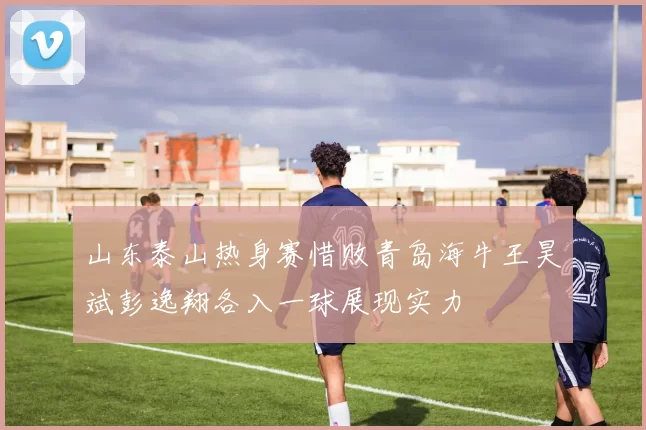 山东泰山热身赛惜败青岛海牛王昊斌彭逸翔各入一球展现实力