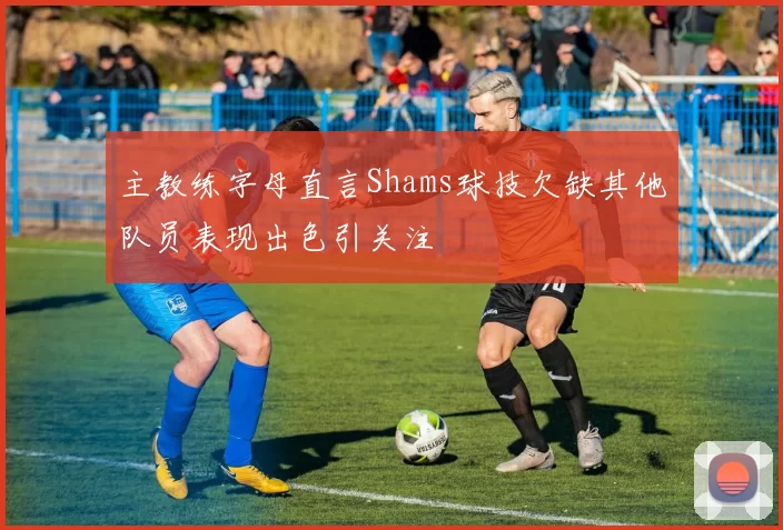 主教练字母直言Shams球技欠缺其他队员表现出色引关注