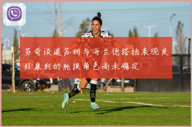 芬奇谈道苏姆与海兰德搭档表现良好康利的轮换角色尚未确定